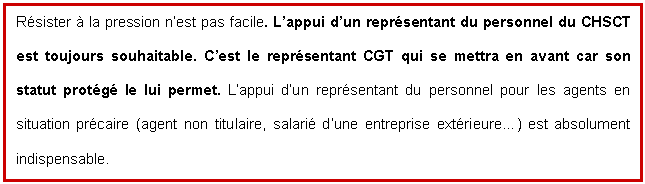 Zone de Texte: Résister à la pression n'est pas facile. L'appui d'un représentant du personnel du CHSCT est toujours souhaitable. C'est le représentant CGT qui se mettra en avant car son statut protégé le lui permet. L'appui d'un représentant du personnel pour les agents en situation précaire (agent non titulaire, salarié d'une entreprise extérieure) est absolument indispensable.